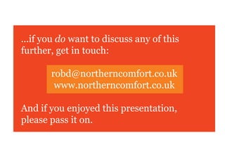 ...if you do want to discuss any of this
further, get in touch:

       robd@northerncomfort.co.uk
        www.northerncomfort.co.uk

And if you enjoyed this presentation,
please pass it on.
 