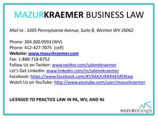 MAZURKRAEMER BUSINESS LAW
Mail to : 3205 Pennsylvania Avenue, Suite B, Weirton WV 26062
Phone: 304.300.0593 (WV)
Phone: 412-427-7075 (cell)
Website: www.mazurkraemer.com
Fax: 1-888-718-6752
Follow Us on Twitter: www.twitter.com/salenekraemer
Let's Get LinkedIn: www.linkedin.com/in/salenekraemer
Facebook: https://www.facebook.com/#!/MAZURKRAEMERlaw
Watch Us on YouTube: http://www.youtube.com/user/mazurkraemer
LICENSED TO PRACTICE LAW IN PA, WV, AND NJ
38
 