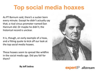 Top social media hoaxes
As PT Barnum said, there’s a sucker born
every minute. Except he didn’t actually say
that; a rival circus promoter named Dan
Hannum did. Or maybe he didn’t; the
historical record is unclear.

It is, though, an early example of a hoax,
and a fitting quote to kick off our look at
the top social media hoaxes.

These hoaxes seem to spread like wildfire
in the social media age. Did you fall for
them?

                By Jeff Jedras
 