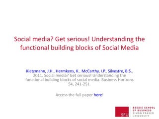 Social media? Get serious! Understanding the functional building blocks of Social Media Kietzmann, J.H. ,  Hermkens, K. ,  McCarthy, I.P. ,  Silvestre, B.S. , 2011. Social media? Get serious! Understanding the functional building blocks of social media. Business Horizons 54, 241-251. Access the full paper  here ! NB: If you download the PowerPoint file from SlideShare, you will have access to more content in the notes section! 