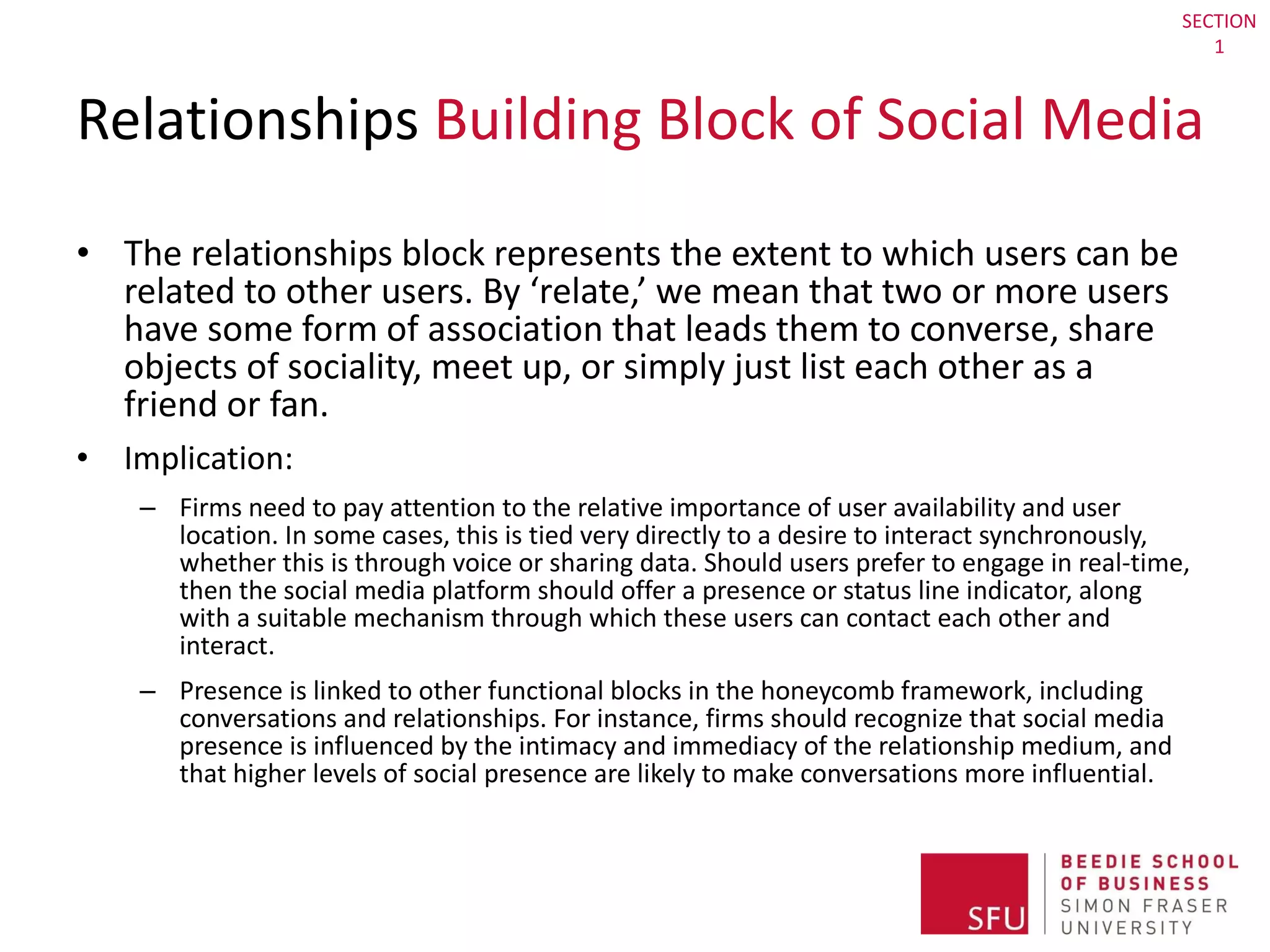 Relationships  Building Block of Social Media The relationships block represents the extent to which users can be related to other users. By ‘relate,’ we mean that two or more users have some form of association that leads them to converse, share objects of sociality, meet up, or simply just list each other as a friend or fan. Implication:  Firms need to pay attention to the relative importance of user availability and user location. In some cases, this is tied very directly to a desire to interact synchronously, whether this is through voice or sharing data. Should users prefer to engage in real-time, then the social media platform should offer a presence or status line indicator, along with a suitable mechanism through which these users can contact each other and interact.  Presence is linked to other functional blocks in the honeycomb framework, including conversations and relationships. For instance, firms should recognize that social media presence is influenced by the intimacy and immediacy of the relationship medium, and that higher levels of social presence are likely to make conversations more influential. SECTION 1 