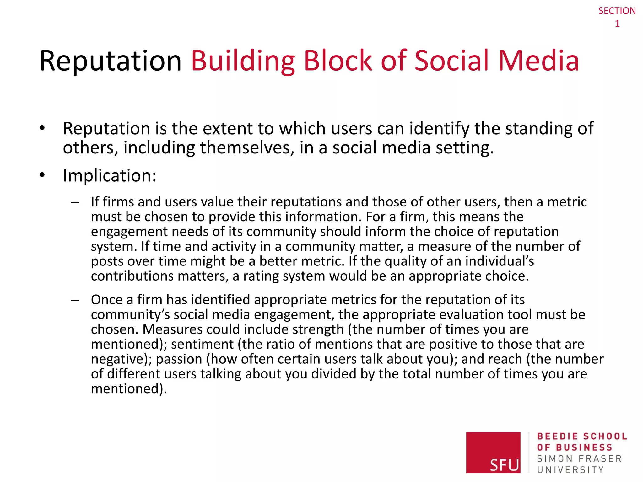 Reputation  Building Block of Social Media Reputation is the extent to which users can identify the standing of others, including themselves, in a social media setting.  Implication:  If firms and users value their reputations and those of other users, then a metric must be chosen to provide this information. For a firm, this means the engagement needs of its community should inform the choice of reputation system. If time and activity in a community matter, a measure of the number of posts over time might be a better metric. If the quality of an individual’s contributions matters, a rating system would be an appropriate choice. Once a firm has identified appropriate metrics for the reputation of its community’s social media engagement, the appropriate evaluation tool must be chosen. Measures could include strength (the number of times you are mentioned); sentiment (the ratio of mentions that are positive to those that are negative); passion (how often certain users talk about you); and reach (the number of different users talking about you divided by the total number of times you are mentioned). SECTION 1 