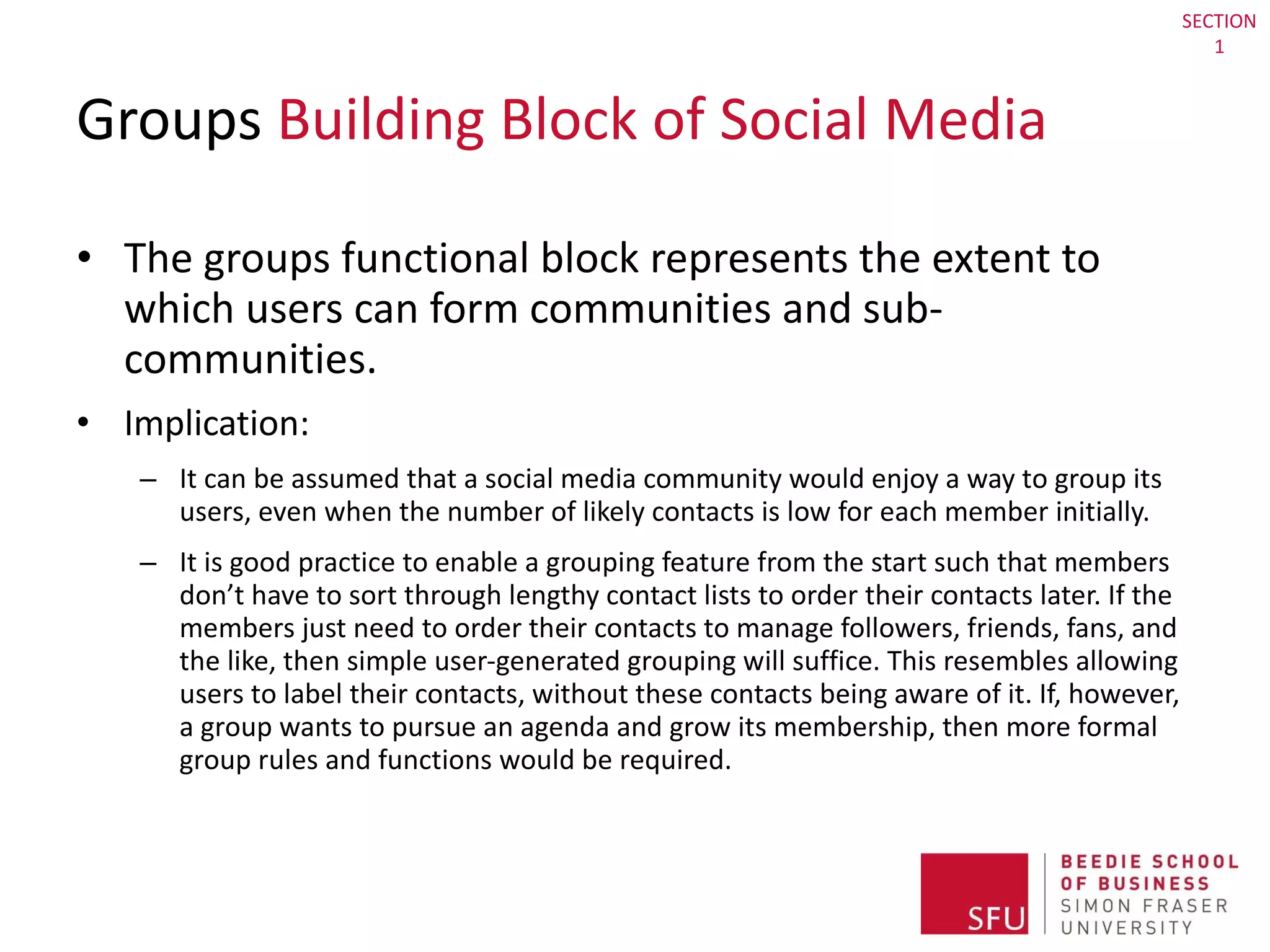 Groups  Building Block of Social Media The groups functional block represents the extent to which users can form communities and sub-communities. Implication:  It can be assumed that a social media community would enjoy a way to group its users, even when the number of likely contacts is low for each member initially.  It is good practice to enable a grouping feature from the start such that members don’t have to sort through lengthy contact lists to order their contacts later. If the members just need to order their contacts to manage followers, friends, fans, and the like, then simple user-generated grouping will suffice. This resembles allowing users to label their contacts, without these contacts being aware of it. If, however, a group wants to pursue an agenda and grow its membership, then more formal group rules and functions would be required. SECTION 1 