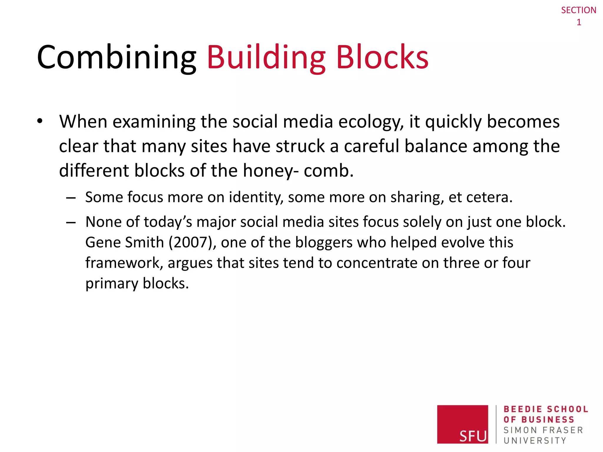 Combining  Building Blocks When examining the social media ecology, it quickly becomes clear that many sites have struck a careful balance among the different blocks of the honey- comb. Some focus more on identity, some more on sharing, et cetera.  None of today’s major social media sites focus solely on just one block. Gene Smith (2007), one of the bloggers who helped evolve this framework, argues that sites tend to concentrate on three or four primary blocks. SECTION 1 