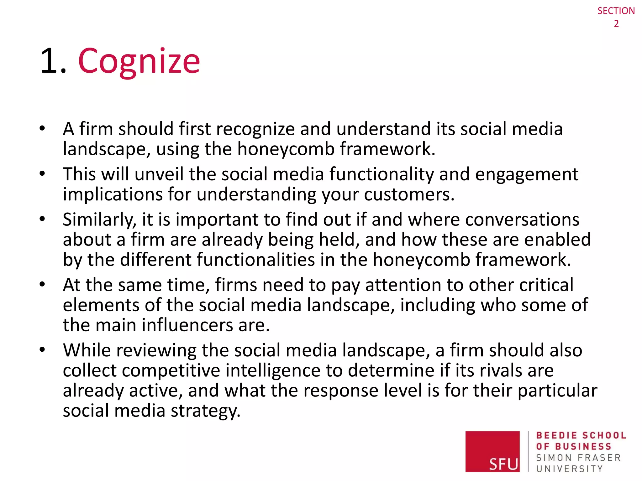 1.  Cognize  A firm should first recognize and understand its social media landscape, using the honeycomb framework.  This will unveil the social media functionality and engagement implications for understanding your customers.  Similarly, it is important to find out if and where conversations about a firm are already being held, and how these are enabled by the different functionalities in the honeycomb framework.  At the same time, firms need to pay attention to other critical elements of the social media landscape, including who some of the main influencers are.  While reviewing the social media landscape, a firm should also collect competitive intelligence to determine if its rivals are already active, and what the response level is for their particular social media strategy.  SECTION 2 