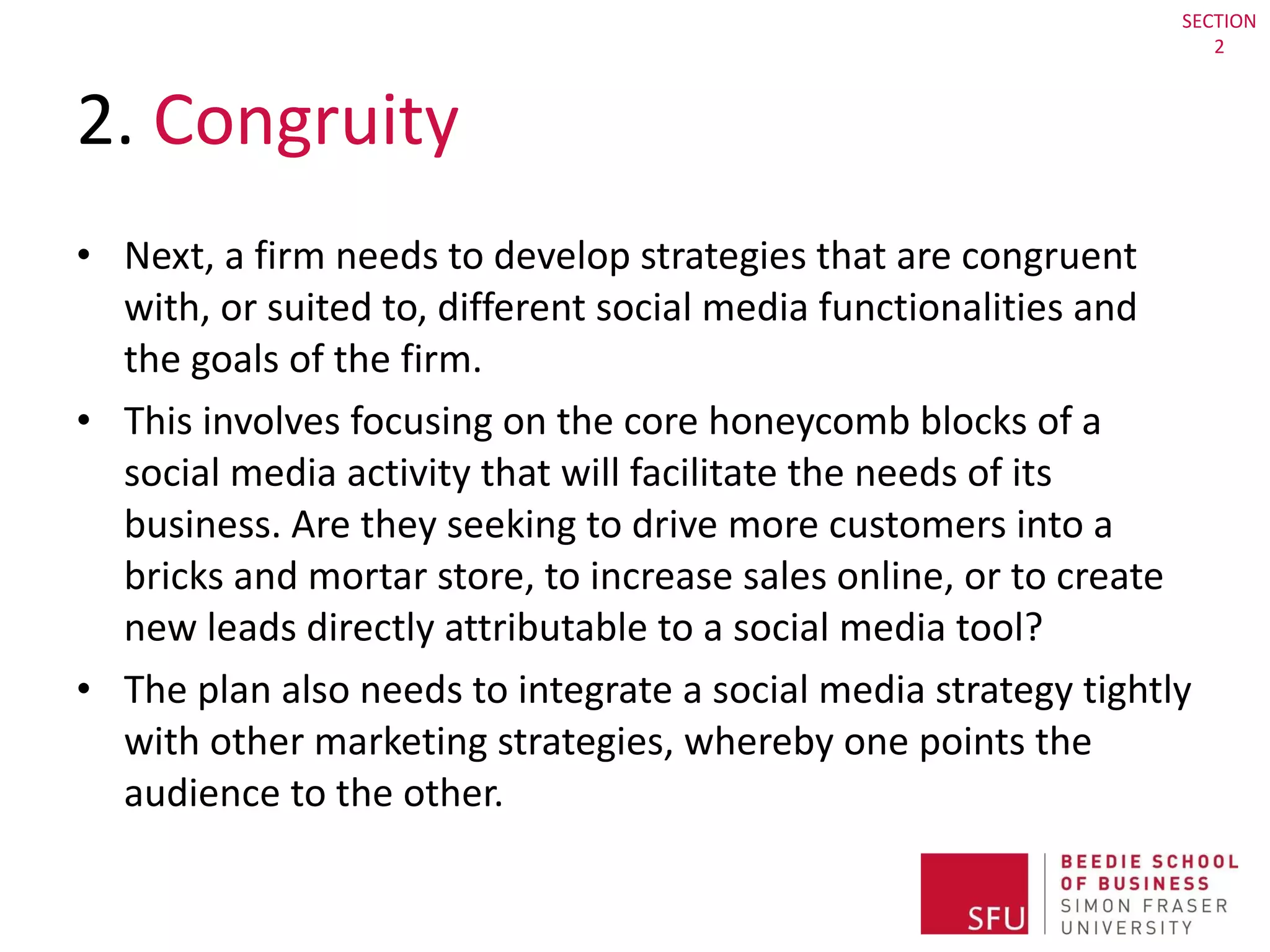 2.  Congruity  Next, a firm needs to develop strategies that are congruent with, or suited to, different social media functionalities and the goals of the firm.  This involves focusing on the core honeycomb blocks of a social media activity that will facilitate the needs of its business. Are they seeking to drive more customers into a bricks and mortar store, to increase sales online, or to create new leads directly attributable to a social media tool?  The plan also needs to integrate a social media strategy tightly with other marketing strategies, whereby one points the audience to the other. SECTION 2 