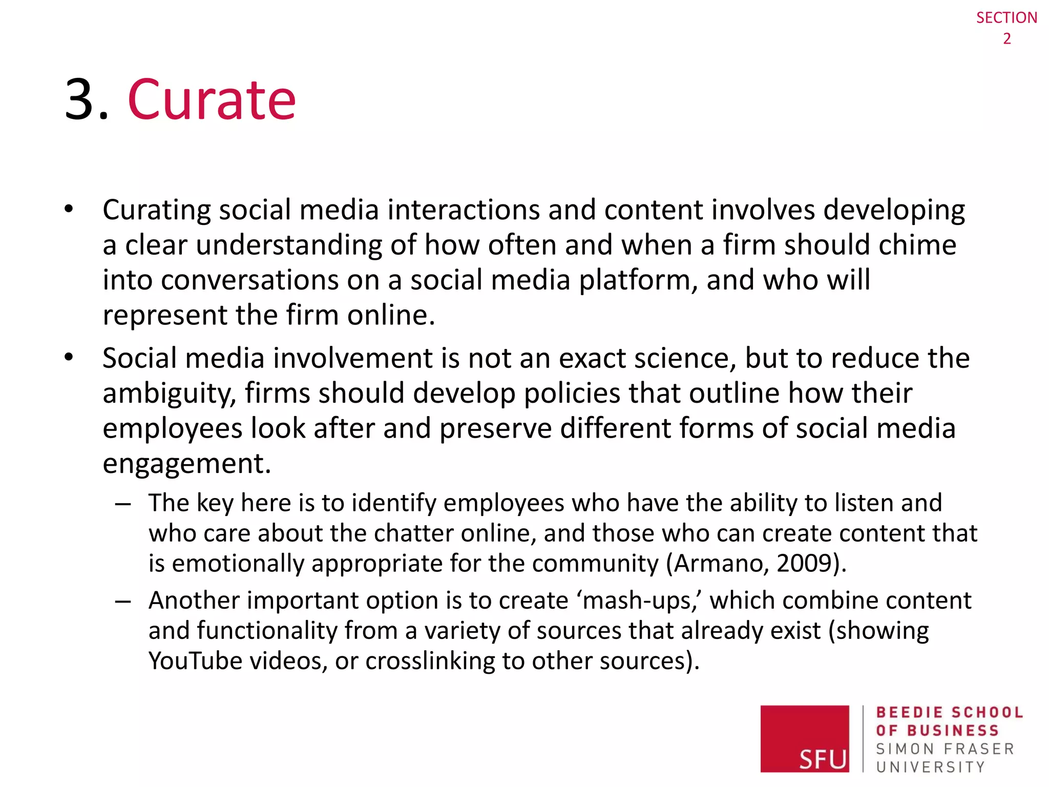3.  Curate Curating social media interactions and content involves developing a clear understanding of how often and when a firm should chime into conversations on a social media platform, and who will represent the firm online.  Social media involvement is not an exact science, but to reduce the ambiguity, firms should develop policies that outline how their employees look after and preserve different forms of social media engagement.  The key here is to identify employees who have the ability to listen and who care about the chatter online, and those who can create content that is emotionally appropriate for the community (Armano, 2009). Another important option is to create ‘mash-ups,’ which combine content and functionality from a variety of sources that already exist (showing YouTube videos, or crosslinking to other sources).  SECTION 2 
