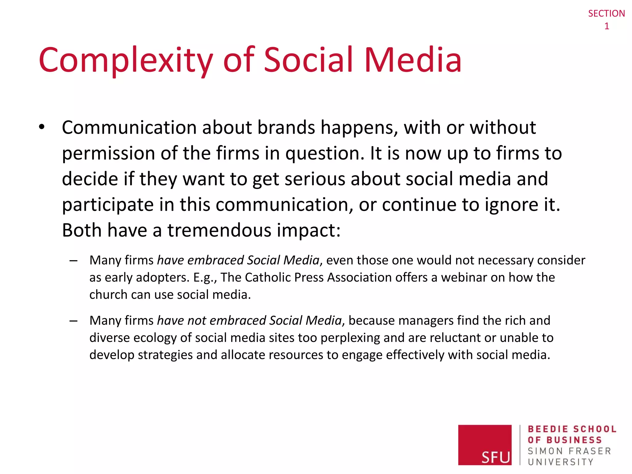 Complexity of Social Media Communication about brands happens, with or without permission of the firms in question. It is now up to firms to decide if they want to get serious about social media and participate in this communication, or continue to ignore it. Both have a tremendous impact: Many firms  have embraced Social Media , even those one would not necessary consider as early adopters. E.g., The Catholic Press Association offers a webinar on how the church can use social media. Many firms  have not embraced Social Media , because managers find the rich and diverse ecology of social media sites too perplexing and are reluctant or unable to develop strategies and allocate resources to engage effectively with social media. SECTION 1 