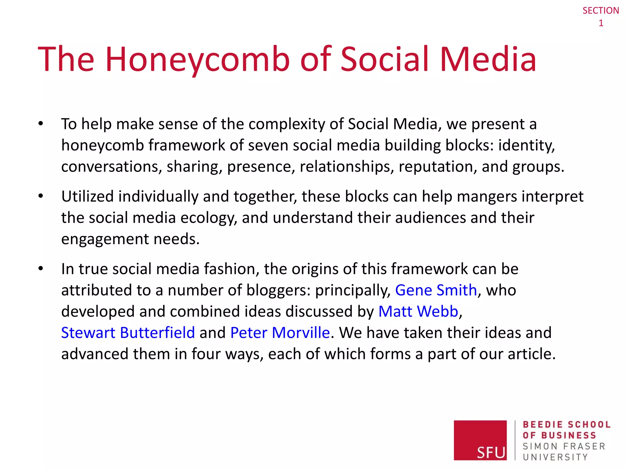 The Honeycomb of Social Media To help make sense of the complexity of Social Media, we present a honeycomb framework of seven social media building blocks: identity, conversations, sharing, presence, relationships, reputation, and groups. Utilized individually and together, these blocks can help mangers interpret the social media ecology, and understand their audiences and their engagement needs.  In true social media fashion, the origins of this framework can be attributed to a number of bloggers: principally,  Gene Smith , who developed and combined ideas discussed by  Matt Webb ,  Stewart Butterfield  and  Peter Morville . We have taken their ideas and advanced them in four ways, each of which forms a part of our article. SECTION 1 