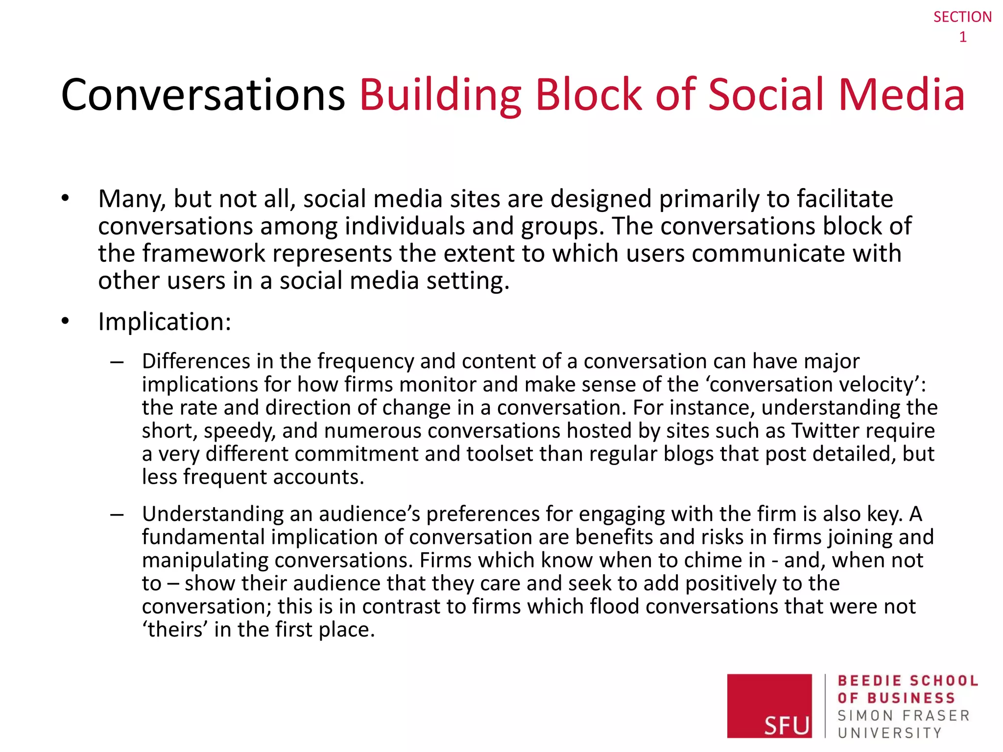 Conversations  Building Block of Social Media Many, but not all, social media sites are designed primarily to facilitate conversations among individuals and groups. The conversations block of the framework represents the extent to which users communicate with other users in a social media setting. Implication:  Differences in the frequency and content of a conversation can have major implications for how firms monitor and make sense of the ‘conversation velocity’: the rate and direction of change in a conversation. For instance, understanding the short, speedy, and numerous conversations hosted by sites such as Twitter require a very different commitment and toolset than regular blogs that post detailed, but less frequent accounts.  Understanding an audience’s preferences for engaging with the firm is also key. A fundamental implication of conversation are benefits and risks in firms joining and manipulating conversations. Firms which know when to chime in - and, when not to – show their audience that they care and seek to add positively to the conversation; this is in contrast to firms which flood conversations that were not ‘theirs’ in the first place. SECTION 1 