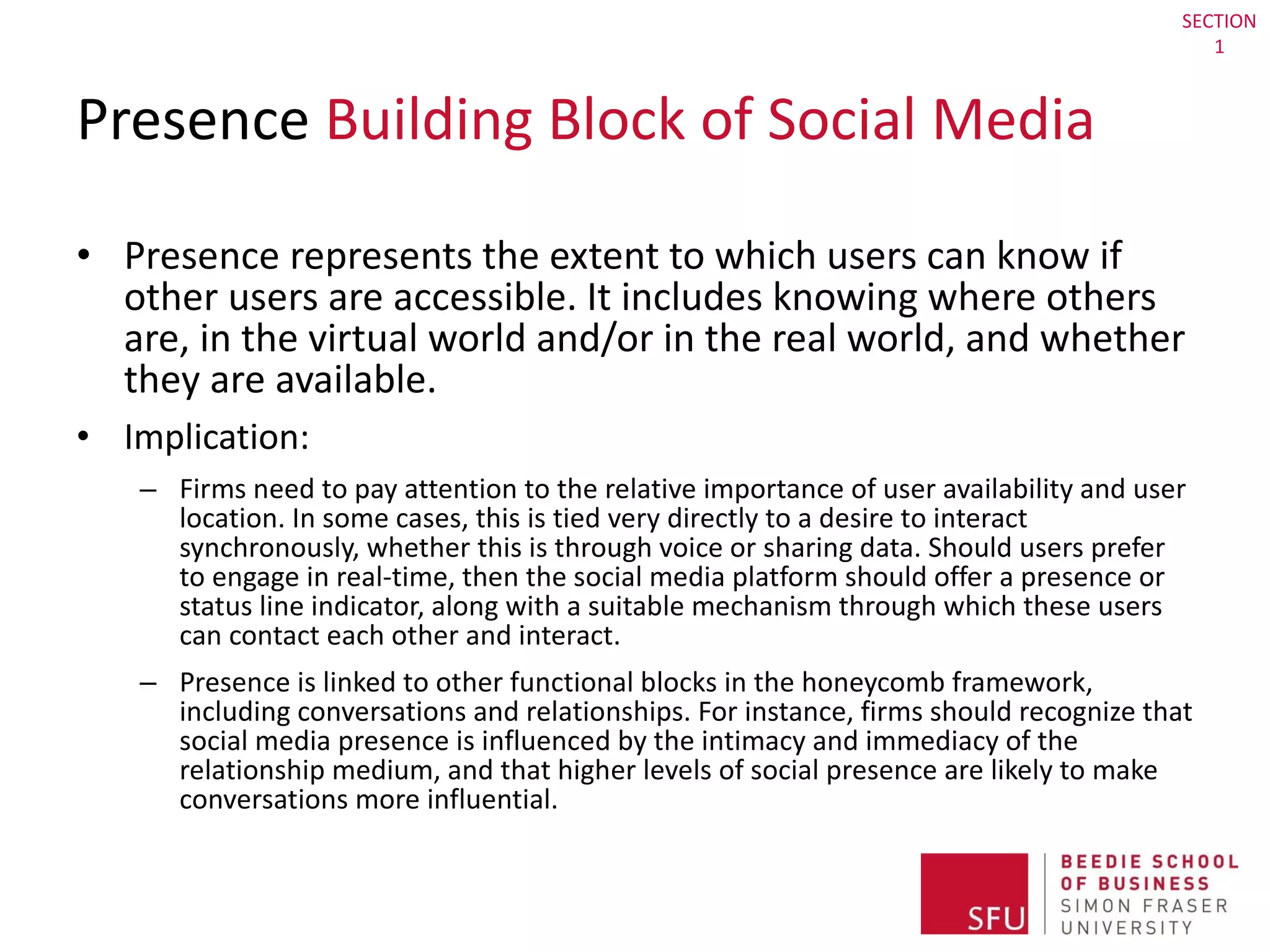 Presence  Building Block of Social Media Presence represents the extent to which users can know if other users are accessible. It includes knowing where others are, in the virtual world and/or in the real world, and whether they are available. Implication:  Firms need to pay attention to the relative importance of user availability and user location. In some cases, this is tied very directly to a desire to interact synchronously, whether this is through voice or sharing data. Should users prefer to engage in real-time, then the social media platform should offer a presence or status line indicator, along with a suitable mechanism through which these users can contact each other and interact.  Presence is linked to other functional blocks in the honeycomb framework, including conversations and relationships. For instance, firms should recognize that social media presence is influenced by the intimacy and immediacy of the relationship medium, and that higher levels of social presence are likely to make conversations more influential. SECTION 1 