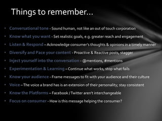 Things to remember…
• Conversational tone - Sound human, not like an out of touch corporation
• Know what you want - Set realistic goals, e.g. greater reach and engagement
• Listen & Respond – Acknowledge consumer’s thoughts & opinions in a timely manner
• Diversify and Pace your content - Proactive & Reactive posts, stagger
• Inject yourself into the conversation - @mentions, #mentions
• Experimentation & Learning – Continue what works, stop what fails
• Know your audience - Frame messages to fit with your audience and their culture
• Voice – The voice a brand has is an extension of their personality; stay consistent
• Know the Platforms – Facebook / Twitter aren't interchangeable
• Focus on consumer - How is this message helping the consumer?
 