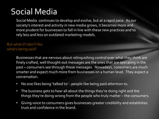 Social Media
      Social Media continues to develop and evolve, but at a rapid pace. As our
      society’s interest and activity in new media grows, it becomes more and
      more prudent for businesses to fall in line with these new practices and to
      rely less and less on outdated marketing models.

But what if I don’t like
what’s being said?

      Businesses that are nervous about relinquishing control over what they think are
      finely crafted, well thought-out messages are the ones that are operating in the
      past – consumers see through those messages. Nowadays, consumers are much
      smarter and expect much more from businesses on a human level. They expect a
      conversation.
      • No one likes being ‘talked to’ - people like being paid attention to.
      • The business gets to hear all about the things they’re doing right and the
        things they’re doing wrong from the people who truly matter – the consumers.
      • Giving voice to consumers gives businesses greater credibility and establishes
        trust and confidence in the brand.
 