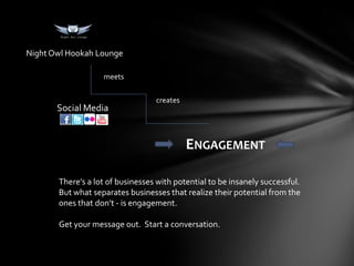 Night Owl Hookah Lounge

                   meets

                                  creates
       Social Media


                                            ENGAGEMENT

       There’s a lot of businesses with potential to be insanely successful.
       But what separates businesses that realize their potential from the
       ones that don’t - is engagement.

       Get your message out. Start a conversation.
 