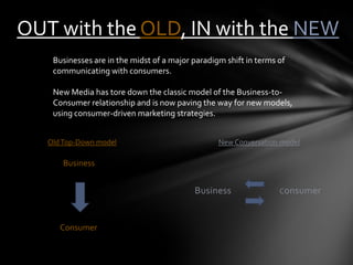 OUT with the OLD, IN with the NEW
    Businesses are in the midst of a major paradigm shift in terms of
    communicating with consumers.

    New Media has tore down the classic model of the Business-to-
    Consumer relationship and is now paving the way for new models,
    using consumer-driven marketing strategies.


   Old Top-Down model                             New Conversation model

       Business


                                           Business                Consumer



      Consumer
 