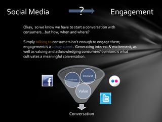 Social Media                              ?            Engagement
    Okay, so we know we have to start a conversation with
    consumers…but how, when and where?

    Simply talking to consumers isn’t enough to engage them;
    engagement is a 2-way street. Generating interest & excitement, as
    well as valuing and acknowledging consumers’ opinions is what
    cultivates a meaningful conversation.



                                            Interest
                             Excitement




                                          Value




                              Conversation
 