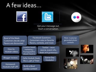 A few ideas…


                                      Get your message out.
                                       Start a conversation.


 Bowl of the Week:               Facebook Questions:           Flickr- Customer
 Customers decide what       Consumers vote on favorite        generated photo
 flavors are discounted      flavors, contests, and more!          contests

                     Location-based        Twitter - news
    How-to-           marketing –        source, event info,
  Hookah videos      Foursquare/Fac
                                        deals and giveaways
                     ebook Check In

Blogger reviews      Hella Hookah Deals       Game-Day
                     Buy 2, get 3rd free!     Hookahs!
  Homework
Hookahs half-off!    Build-a-Bowl
                     combo contest!
 