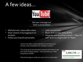 A few ideas…


                                   Get your message out.
                                    Start a conversation.

• Well planned, measurable videos                   • 30/60 second spot
• Draw viewers in by tugging on an                  • Music and comedy show events
  emotion                                           • Integrate new branding motto’s – “Hey, I’m
• Follow your brand’s personality                     ‘Jeff’ and I’m a Night Owl” or “Hoot”.

                “35 hours of video content uploaded to YouTube every
                minute, so the competition for eyeballs is intense.”

                “Try using social networks like Facebook and Twitter to get
                your social strategy started — then promote your video
                using those vehicles.”

                “Any brand, large or small, can score a hit in social video.”
 
