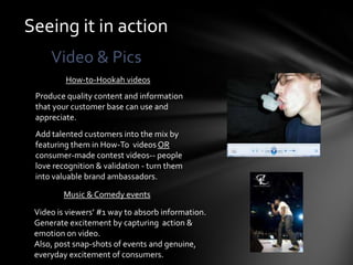 Seeing it in action
     Video & Pics
         How-to-Hookah videos
 Produce quality content and information
 that your customer base can use and
 appreciate.
 Add talented customers into the mix by
 featuring them in How-To videos OR
 consumer-made contest videos-- people
 love recognition & validation - turn them
 into valuable brand ambassadors.

         Music & Comedy events

 Video is viewers’ #1 way to absorb information.
 Generate excitement by capturing action &
 emotion on video.
 Also, post snap-shots of events and genuine,
 everyday excitement of consumers.
 
