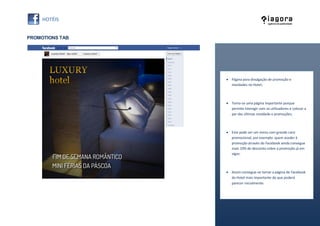 PROMOTIONS TAB




                  Página para divulgação de promoção e
                   novidades no Hotel;



                  Torna-se uma página importante porque
                   permite interagir com os utilizadores e colocar a
                   par das últimas novidade e promoções;



                  Este pode ser um menu com grande cariz
                   promocional, por exemplo: quem aceder à
                   promoção através do Facebook ainda consegue
                   mais 10% de desconto sobre a promoção já em
                   vigor;



                  Assim consegue-se tornar a página de Facebook
                   do Hotel mais importante do que poderá
                   parecer inicialmente.
 
