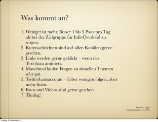 Was kommt an?
                      1. Weniger ist mehr. Besser 1 bis 5 Posts pro Tag
                         als bei der Zielgruppe für Info-Overload zu
                         sorgen.
                      2. Kurznachrichten sind auf allen Kanälen gerne
                         gesehen.
                      3. Links werden gerne geklickt – wenn der
                         Text dazu animiert.
                      4. Manchmal laufen Fragen zu aktuellen Themen
                         sehr gut.
                      5. Twitterbasisaccount – lieber wenigen folgen, aber
                         mehr listen.
                      6. Fotos und Videos sind gerne gesehen
                      7. Timing!

                                                                                        Beatrice Lugger
                                                                             :zukunfts|institut 11/2011



Freitag, 9. Dezember 11
 