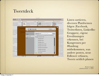 Tweetdeck
                                  Listen sortieren,
                                  diversen Plattformen
                                  folgen (Facebook,
                                  Twitterlisten, LinkedIn-
                                  Gruppen), eigene
                                  Erwähnungen
                                  erkennen, bei
                                  Kongressen per
                                  #hashtag
                                  mitbekommen, was
                                  andere posten, neue
                                  Follower erfassen,
                                  Tweets zeitlich planen

                                                       Beatrice Lugger
                                            :zukunfts|institut 11/2011



Freitag, 9. Dezember 11
 