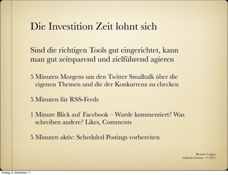 Die Investition Zeit lohnt sich

                      Sind die richtigen Tools gut eingerichtet, kann
                      man gut zeitsparend und zielführend agieren

                      5 Minuten Morgens um den Twitter Smalltalk über die
                        eigenen Themen und die der Konkurrenz zu checken

                      5 Minuten für RSS-Feeds

                      1 Minute Blick auf Facebook – Wurde kommentiert? Was
                        schreiben andere? Likes, Comments

                      5 Minuten aktiv: Scheduled Postings vorbereiten

                                                                                       Beatrice Lugger
                                                                            :zukunfts|institut 11/2011



Freitag, 9. Dezember 11
 