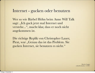 Internet - gucken oder benutzen
                      Wer so wie Bärbel Höhn beim Anne Will Talk
                      sagt: „Ich guck jetzt mal Internet und
                      verstehe...“, macht klar, dass er noch nicht
                      angekommen ist.

                      Die richtige Replik von Christopher Lauer,
                      Pirat, war „Genau das ist das Problem. Sie
                      gucken Internet, sie benutzen es nicht.“




                                                                                Beatrice Lugger
                                                                     :zukunfts|institut 11/2011



Freitag, 9. Dezember 11
 