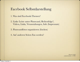 Facebook Selbstdarstellung
                      1. Was sind Facebook-Themen?

                      2. Linke Leiste unter Pinnwand, Reihenfolge?,
                         Videos, Links, Veranstaltungen, Info (Impressum)

                      3. Pinnwandfotos organisieren (löschen)

                      4. Auf anderen Seiten Fan werden?




                                                                                       Beatrice Lugger
                                                                            :zukunfts|institut 11/2011



Freitag, 9. Dezember 11
 