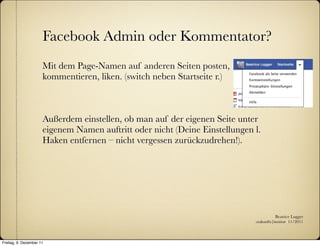 Facebook Admin oder Kommentator?
                      Mit dem Page-Namen auf anderen Seiten posten,
                      kommentieren, liken. (switch neben Startseite r.)



                      Außerdem einstellen, ob man auf der eigenen Seite unter
                      eigenem Namen auftritt oder nicht (Deine Einstellungen l.
                      Haken entfernen – nicht vergessen zurückzudrehen!).




                                                                                        Beatrice Lugger
                                                                             :zukunfts|institut 11/2011



Freitag, 9. Dezember 11
 