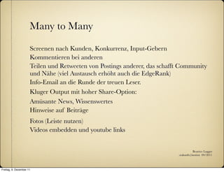 Many to Many

                      Screenen nach Kunden, Konkurrenz, Input-Gebern
                      Kommentieren bei anderen
                      Teilen und Retweeten von Postings anderer, das schafft Community
                      und Nähe (viel Austausch erhöht auch die EdgeRank)
                      Info-Email an die Runde der treuen Leser.
                      Kluger Output mit hoher Share-Option:
                      Amüsante News, Wissenswertes
                      Hinweise auf Beiträge
                      Fotos (Leiste nutzen)
                      Videos embedden und youtube links


                                                                                      Beatrice Lugger
                                                                           :zukunfts|institut 09/2011



Freitag, 9. Dezember 11
 
