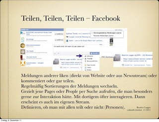 Teilen, Teilen, Teilen – Facebook




                      Meldungen anderer liken (direkt von Website oder aus Newsstream) oder
                      kommentiert oder gar teilen.
                      Regelmäßig Sortierungen der Meldungen wechseln.
                      Gezielt jene Pages oder People per Suche aufrufen, die man besonders
                      gerne zur Interaktion hätte. Mit dortigem öfter interagieren. Dann
                      erscheint es auch im eigenen Stream.
                      Deﬁnieren, ob man mit allen teilt oder nicht (Personen). :zukunfts|institut 11/2011
                                                                                          Beatrice Lugger




Freitag, 9. Dezember 11
 
