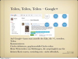 Teilen, Teilen, Teilen – Google+




                      Auf Google+ kann man anstelle des Like, die +1, verteilen.
                      Teilen
                      Kommentieren
                      Circles deﬁnieren, gegebenenfalls Circles teilen
                      Beim Weiterteilen von Meldungen, die ursprünglich nur für
                      kleinen Kreis waren, vorsichtig sein - nicht öffentlich. :zukunfts|institut 11/2011
                                                                                          Beatrice Lugger




Freitag, 9. Dezember 11
 