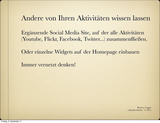 Andere von Ihren Aktivitäten wissen lassen
                      Ergänzende Social Media Site, auf der alle Aktivitäten
                      (Youtube, Flickr, Facebook, Twitter...) zusammenﬂießen.

                      Oder einzelne Widgets auf der Homepage einbauen

                      Immer vernetzt denken!




                                                                               Beatrice Lugger
                                                                    :zukunfts|institut 11/2011




Freitag, 9. Dezember 11
 