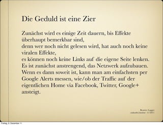 Die Geduld ist eine Zier
                      Zunächst wird es einige Zeit dauern, bis Effekte
                      überhaupt bemerkbar sind,
                      denn wer noch nicht gelesen wird, hat auch noch keine
                      viralen Effekte,
                      es können noch keine Links auf die eigene Seite lenken.
                      Es ist zunächst anstrengend, das Netzwerk aufzubauen.
                      Wenn es dann soweit ist, kann man am einfachsten per
                      Google Alerts messen, wie/ob der Trafﬁc auf der
                      eigentlichen Home via Facebook, Twitter, Google+
                      ansteigt.


                                                                               Beatrice Lugger
                                                                    :zukunfts|institut 11/2011



Freitag, 9. Dezember 11
 