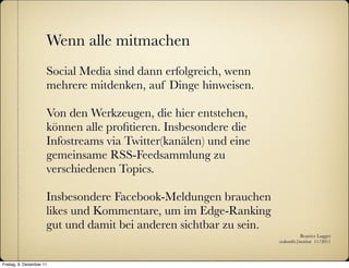 Wenn alle mitmachen
                      Social Media sind dann erfolgreich, wenn
                      mehrere mitdenken, auf Dinge hinweisen.

                      Von den Werkzeugen, die hier entstehen,
                      können alle proﬁtieren. Insbesondere die
                      Infostreams via Twitter(kanälen) und eine
                      gemeinsame RSS-Feedsammlung zu
                      verschiedenen Topics.

                      Insbesondere Facebook-Meldungen brauchen
                      likes und Kommentare, um im Edge-Ranking
                      gut und damit bei anderen sichtbar zu sein.
                                                                               Beatrice Lugger
                                                                    :zukunfts|institut 11/2011



Freitag, 9. Dezember 11
 
