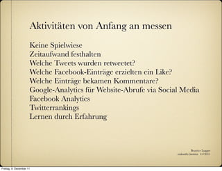 Aktivitäten von Anfang an messen
                      Keine Spielwiese
                      Zeitaufwand festhalten
                      Welche Tweets wurden retweetet?
                      Welche Facebook-Einträge erzielten ein Like?
                      Welche Einträge bekamen Kommentare?
                      Google-Analytics für Website-Abrufe via Social Media
                      Facebook Analytics
                      Twitterrankings
                      Lernen durch Erfahrung



                                                                              Beatrice Lugger
                                                                   :zukunfts|institut 11/2011



Freitag, 9. Dezember 11
 