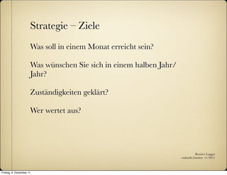 Strategie – Ziele
                      Was soll in einem Monat erreicht sein?

                      Was wünschen Sie sich in einem halben Jahr/
                      Jahr?

                      Zuständigkeiten geklärt?

                      Wer wertet aus?




                                                                               Beatrice Lugger
                                                                    :zukunfts|institut 11/2011



Freitag, 9. Dezember 11
 