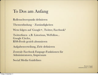 To Dos am Anfang
                      Rollenschwerpunkt deﬁnieren
                      Themenﬁndung – Zuständigkeiten
                      Wem folgen auf Google+, Twitter, Facebook?
                      Twitterlisten z.B. Listorious, WeFollow...
                      Google Circles,
                      RSS-Feeds gezielt abonnieren
                      Aufgabenverteilung, Ziele deﬁnieren
                      Zentrale Facebook Fanpage-Funktionen für
                      Administratoren, Impressum
                      Social Media Guidelines
                                                                              Beatrice Lugger
                                                                   :zukunfts|institut 11/2011



Freitag, 9. Dezember 11
 