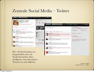 Zentrale Social Media – Twitter




                      Der 140-Zeichendienst ist
                      hauptsächlich eine Art
                      Nachrichtenticker. Eine
                      intelligente Auswahl anderer
                      Twitterer ist sehr hilfreich.                Beatrice Lugger
                                                        :zukunfts|institut 11/2011



Freitag, 9. Dezember 11
 