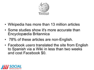 Wikipedia has more than 13 million articles Some studies show it's more accurate than Encyclopædia Britannica 78% of these articles are non-English.  Facebook  users  translated the site from English to Spanish via a Wiki in less than two weeks and cost Facebook $0.  