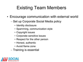 Existing Team Members Encourage communication with external world Set up Corporate Social Media policy Identity disclosure Spamming, communication style Copyright issues Corporate sensitive issues Respect for the other person Honest, authentic Avoid flame zone Training is essential 