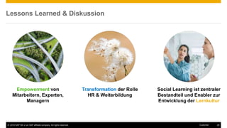 © 2016 SAP SE or an SAP affiliate company. All rights reserved. 29Customer
Lessons Learned & Diskussion
Empowerment von
Mitarbeitern, Experten,
Managern
Transformation der Rolle
HR & Weiterbildung
Social Learning ist zentraler
Bestandteil und Enabler zur
Entwicklung der Lernkultur
 