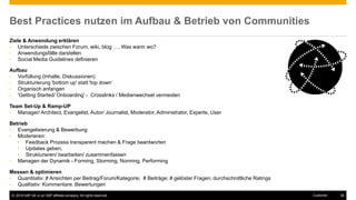 © 2016 SAP SE or an SAP affiliate company. All rights reserved. 38Customer
Best Practices nutzen im Aufbau & Betrieb von Communities
Ziele & Anwendung erklären
• Unterschiede zwischen Forum, wiki, blog …. Was wann wo?
• Anwendungsfälle darstellen
• Social Media Guidelines definieren
Aufbau
• Vorfüllung (Inhalte, Diskussionen)
• Strukturierung 'bottom up' statt 'top down‘
• Organisch anfangen
• 'Getting Started/ Onboarding' - Crosslinks / Medienwechsel vermeiden
Team Set-Up & Ramp-UP
• Manager/ Architect, Evangelist, Autor/ Journalist, Moderator, Administrator, Experte, User
Betrieb
• Evangelisierung & Bewerbung
• Moderieren:
• Feedback Prozess transparent machen & Frage beantworten
• Updates geben,
• Strukturieren/ bearbeiten/ zusammenfassen
• Managen der Dynamik - Forming, Storming, Norming, Performing
Messen & optimieren
• Quantitativ: # Ansichten per Beitrag/Forum/Kategorie; # Beiträge; # gelöster Fragen; durchschnittliche Ratings
• Qualitativ: Kommentare, Bewertungen
 