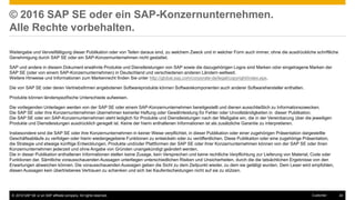 © 2016 SAP SE or an SAP affiliate company. All rights reserved. 40Customer
© 2016 SAP SE oder ein SAP-Konzernunternehmen.
Alle Rechte vorbehalten.
Weitergabe und Vervielfältigung dieser Publikation oder von Teilen daraus sind, zu welchem Zweck und in welcher Form auch immer, ohne die ausdrückliche schriftliche
Genehmigung durch SAP SE oder ein SAP-Konzernunternehmen nicht gestattet.
SAP und andere in diesem Dokument erwähnte Produkte und Dienstleistungen von SAP sowie die dazugehörigen Logos sind Marken oder eingetragene Marken der
SAP SE (oder von einem SAP-Konzernunternehmen) in Deutschland und verschiedenen anderen Ländern weltweit.
Weitere Hinweise und Informationen zum Markenrecht finden Sie unter http://global.sap.com/corporate-de/legal/copyright/index.epx.
Die von SAP SE oder deren Vertriebsfirmen angebotenen Softwareprodukte können Softwarekomponenten auch anderer Softwarehersteller enthalten.
Produkte können länderspezifische Unterschiede aufweisen.
Die vorliegenden Unterlagen werden von der SAP SE oder einem SAP-Konzernunternehmen bereitgestellt und dienen ausschließlich zu Informationszwecken.
Die SAP SE oder ihre Konzernunternehmen übernehmen keinerlei Haftung oder Gewährleistung für Fehler oder Unvollständigkeiten in dieser Publikation.
Die SAP SE oder ein SAP-Konzernunternehmen steht lediglich für Produkte und Dienstleistungen nach der Maßgabe ein, die in der Vereinbarung über die jeweiligen
Produkte und Dienstleistungen ausdrücklich geregelt ist. Keine der hierin enthaltenen Informationen ist als zusätzliche Garantie zu interpretieren.
Insbesondere sind die SAP SE oder ihre Konzernunternehmen in keiner Weise verpflichtet, in dieser Publikation oder einer zugehörigen Präsentation dargestellte
Geschäftsabläufe zu verfolgen oder hierin wiedergegebene Funktionen zu entwickeln oder zu veröffentlichen. Diese Publikation oder eine zugehörige Präsentation,
die Strategie und etwaige künftige Entwicklungen, Produkte und/oder Plattformen der SAP SE oder ihrer Konzernunternehmen können von der SAP SE oder ihren
Konzernunternehmen jederzeit und ohne Angabe von Gründen unangekündigt geändert werden.
Die in dieser Publikation enthaltenen Informationen stellen keine Zusage, kein Versprechen und keine rechtliche Verpflichtung zur Lieferung von Material, Code oder
Funktionen dar. Sämtliche vorausschauenden Aussagen unterliegen unterschiedlichen Risiken und Unsicherheiten, durch die die tatsächlichen Ergebnisse von den
Erwartungen abweichen können. Die vorausschauenden Aussagen geben die Sicht zu dem Zeitpunkt wieder, zu dem sie getätigt wurden. Dem Leser wird empfohlen,
diesen Aussagen kein übertriebenes Vertrauen zu schenken und sich bei Kaufentscheidungen nicht auf sie zu stützen.
 