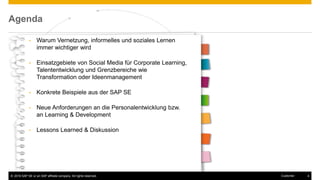 © 2016 SAP SE or an SAP affiliate company. All rights reserved. 4Customer
Agenda
• Warum Vernetzung, informelles und soziales Lernen
immer wichtiger wird
• Einsatzgebiete von Social Media für Corporate Learning,
Talententwicklung und Grenzbereiche wie
Transformation oder Ideenmanagement
• Konkrete Beispiele aus der SAP SE
• Neue Anforderungen an die Personalentwicklung bzw.
an Learning & Development
• Lessons Learned & Diskussion
 