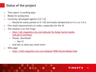 19
Status of the project
 Time spent: 6 working days
 Ready for production
 Currently, developed against 5.0.1 CE
 Should be easily ported to 5.1 EE and easily backported to 4.3.x or 4.4.x
 Few small improvements to make, expecially for the UI
 The module is on the Forge
 http://git.magnolia-cms.com/gitweb/?p=forge/social-media-
hub.git;a=summary
 Please, download!
 Use it!
 And tell us what you need more!
 Wiki page
 http://wiki.magnolia-cms.com/display/WIKI/Social+Media+Hub
 