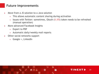 21
Future improvements
 Move from a JS solution to a Java solution
 This allows automatic content sharing during activation
 Issues with Twitter: sometimes, OAuth (1.1!!) token needs to be refreshed
(manual operation)
 More advanced Facebook Insights
 Export to PDF
 Automatic daily/weekly mail reports
 Other social networks support
 Google +, LinkedIn
 