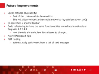 22
Future improvements
 Social network pluggability:
 Part of the code needs to be rewritten
 This will allow to inject other social networks «by-configuration» (IoC)
 In-page stats / sharing toolbar
 Code refactoring to have the same functionalities immediately available on
Magnolia 4.3 / 4.4
 Now there is a branch, few Java classes to change..
 Native Magnolia 5 App
 BOT posting
 automatically post/tweet from a list of text messages
 