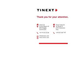Thank you for your attention.
Tinext SA
Strada Regina 42
6943 Bioggio
Switzerland
+41 91 612 22 66
info@tinext.com
www.tinext.com
Tinext Italia Srl
Via Borghi 8
21013 Gallarate
Italy
+39 0331 667 747
 